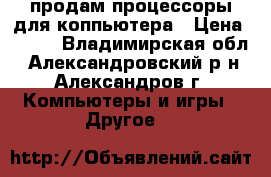 продам процессоры для коппьютера › Цена ­ 100 - Владимирская обл., Александровский р-н, Александров г. Компьютеры и игры » Другое   